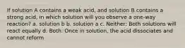 If solution A contains a weak acid, and solution B contains a strong acid, in which solution will you observe a one-way reaction? a. solution b b. solution a c. Neither: Both solutions will react equally d. Both: Once in solution, the acid dissociates and cannot reform