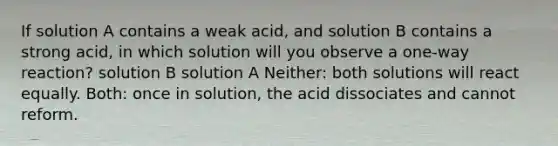 If solution A contains a weak acid, and solution B contains a strong acid, in which solution will you observe a one-way reaction? solution B solution A Neither: both solutions will react equally. Both: once in solution, the acid dissociates and cannot reform.