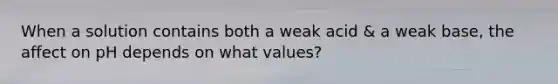 When a solution contains both a weak acid & a weak base, the affect on pH depends on what values?