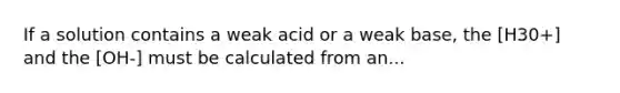 If a solution contains a weak acid or a weak base, the [H30+] and the [OH-] must be calculated from an...