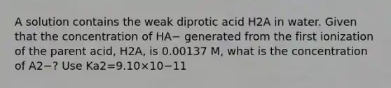 A solution contains the weak diprotic acid H2A in water. Given that the concentration of HA− generated from the first ionization of the parent acid, H2A, is 0.00137 M, what is the concentration of A2−? Use Ka2=9.10×10−11