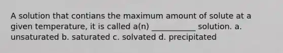 A solution that contians the maximum amount of solute at a given temperature, it is called a(n) ___________ solution. a. unsaturated b. saturated c. solvated d. precipitated