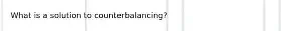 What is a solution to counterbalancing?