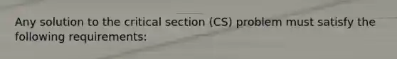 Any solution to the critical section (CS) problem must satisfy the following requirements: