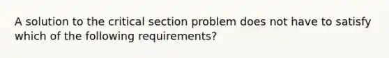 A solution to the critical section problem does not have to satisfy which of the following requirements?