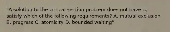 "A solution to the critical section problem does not have to satisfy which of the following requirements? A. mutual exclusion B. progress C. atomicity D. bounded waiting"