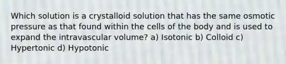 Which solution is a crystalloid solution that has the same osmotic pressure as that found within the cells of the body and is used to expand the intravascular volume? a) Isotonic b) Colloid c) Hypertonic d) Hypotonic