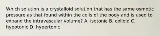 Which solution is a crystalloid solution that has the same osmotic pressure as that found within the cells of the body and is used to expand the intravascular volume? A. isotonic B. colloid C. hypotonic D. hypertonic