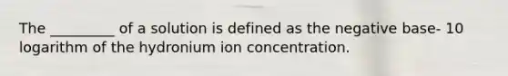 The _________ of a solution is defined as the negative base- 10 logarithm of the hydronium ion concentration.