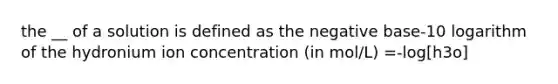 the __ of a solution is defined as the negative base-10 logarithm of the hydronium ion concentration (in mol/L) =-log[h3o]