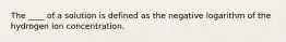 The ____ of a solution is defined as the negative logarithm of the hydrogen ion concentration.