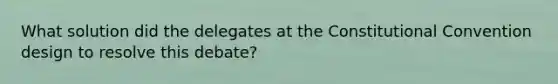 What solution did the delegates at the Constitutional Convention design to resolve this debate?