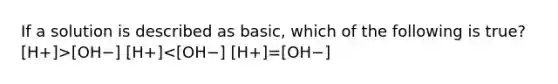 If a solution is described as basic, which of the following is true? [H+]>[OH−] [H+]<[OH−] [H+]=[OH−]