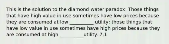 This is the solution to the diamond-water paradox: Those things that have high value in use sometimes have low prices because they are consumed at low __________ utility; those things that have low value in use sometimes have high prices because they are consumed at high __________utility. 7;1