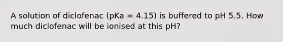 A solution of diclofenac (pKa = 4.15) is buffered to pH 5.5. How much diclofenac will be ionised at this pH?