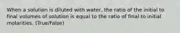 When a solution is diluted with water, the ratio of the initial to final volumes of solution is equal to the ratio of final to initial molarities. (True/False)