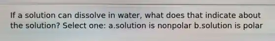 If a solution can dissolve in water, what does that indicate about the solution? Select one: a.solution is nonpolar b.solution is polar