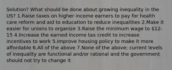 Solution? What should be done about growing inequality in the US? 1.Raise taxes on higher income earners to pay for health care reform and aid to education to reduce inequalities 2.Make it easier for unions to organize 3.Raise the minimum wage to 12-15 4.Increase the earned income tax credit to increase incentives to work 5.Improve housing policy to make it more affordable 6.All of the above 7.None of the above; current levels of inequality are functional and/or rational and the government should not try to change it