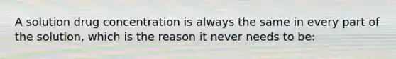 A solution drug concentration is always the same in every part of the solution, which is the reason it never needs to be: