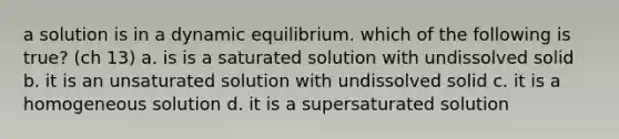 a solution is in a dynamic equilibrium. which of the following is true? (ch 13) a. is is a saturated solution with undissolved solid b. it is an unsaturated solution with undissolved solid c. it is a homogeneous solution d. it is a supersaturated solution