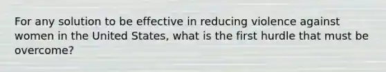 For any solution to be effective in reducing violence against women in the United States, what is the first hurdle that must be overcome?