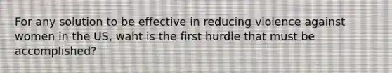 For any solution to be effective in reducing violence against women in the US, waht is the first hurdle that must be accomplished?