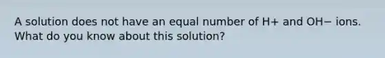 A solution does not have an equal number of H+ and OH− ions. What do you know about this solution?