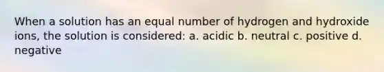 When a solution has an equal number of hydrogen and hydroxide ions, the solution is considered: a. acidic b. neutral c. positive d. negative