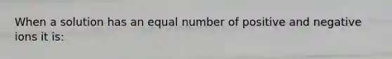 When a solution has an equal number of positive and negative ions it is: