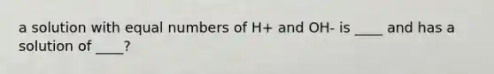 a solution with equal numbers of H+ and OH- is ____ and has a solution of ____?