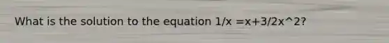 What is the solution to the equation 1/x =x+3/2x^2?