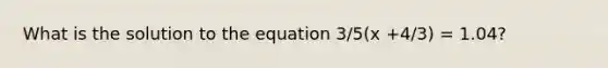 What is the solution to the equation 3/5(x +4/3) = 1.04?