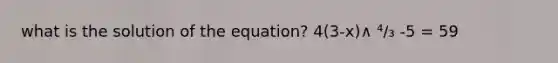 what is the solution of the equation? 4(3-x)∧ ⁴/₃ -5 = 59