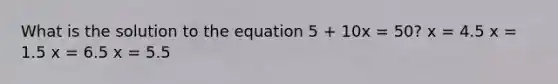 What is the solution to the equation 5 + 10x = 50? x = 4.5 x = 1.5 x = 6.5 x = 5.5