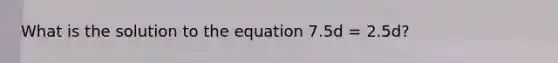 What is the solution to the equation 7.5d = 2.5d?