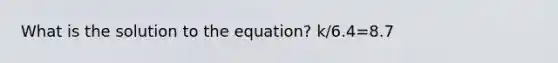 What is the solution to the equation? k/6.4=8.7