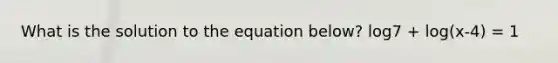 What is the solution to the equation below? log7 + log(x-4) = 1