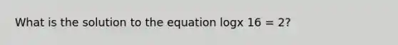 What is the solution to the equation logx 16 = 2?