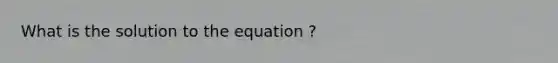 What is the solution to the equation ?