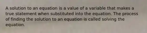 A solution to an equation is a value of a variable that makes a true statement when substituted into the equation. The process of finding the solution to an equation is called solving the equation.