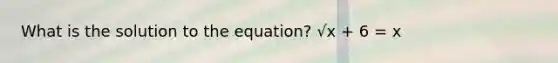 What is the solution to the equation? √x + 6 = x