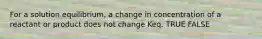 For a solution equilibrium, a change in concentration of a reactant or product does not change Keq. TRUE FALSE