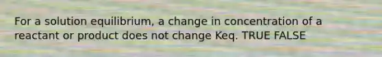 For a solution equilibrium, a change in concentration of a reactant or product does not change Keq. TRUE FALSE