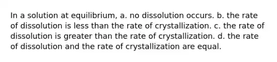 In a solution at equilibrium, a. no dissolution occurs. b. the rate of dissolution is less than the rate of crystallization. c. the rate of dissolution is greater than the rate of crystallization. d. the rate of dissolution and the rate of crystallization are equal.