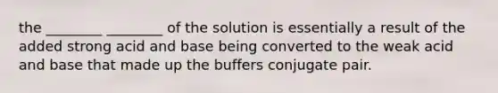 the ________ ________ of the solution is essentially a result of the added strong acid and base being converted to the weak acid and base that made up the buffers conjugate pair.