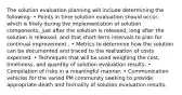 The solution evaluation planning will include determining the following: • Points in time solution evaluation should occur, which is likely during the implementation of solution components, just after the solution is released, long after the solution is released, and that short-term intervals to plan for continual improvement . • Metrics to determine how the solution can be documented and traced to the realization of costs expected. • Techniques that will be used weighing the cost, timeliness, and quantity of solution evaluation results. • Compilation of risks in a meaningful manner. • Communication vehicles for the varied PM community seeking to provide appropriate death and formality of solution evaluation results.