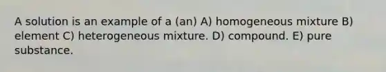 A solution is an example of a (an) A) homogeneous mixture B) element C) heterogeneous mixture. D) compound. E) pure substance.