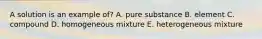 A solution is an example of? A. pure substance B. element C. compound D. homogeneous mixture E. heterogeneous mixture