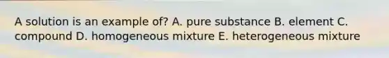 A solution is an example of? A. pure substance B. element C. compound D. homogeneous mixture E. heterogeneous mixture