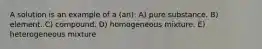 A solution is an example of a (an): A) pure substance. B) element. C) compound. D) homogeneous mixture. E) heterogeneous mixture